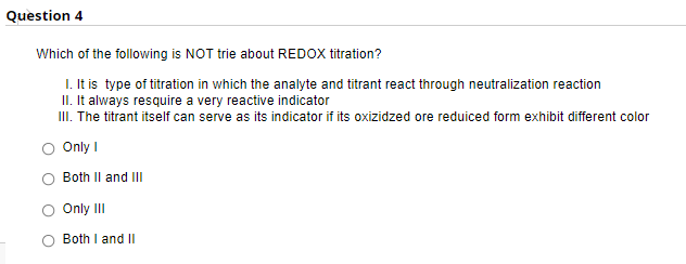 Question 4
Which of the following is NOT trie about REDOX titration?
I. It is type of titration in which the analyte and titrant react through neutralization reaction
II. It always resquire a very reactive indicator
II. The titrant itself can serve as its indicator if its oxizidzed ore reduiced form exhibit different color
Only I
Both Il and III
Only II
Both I and II
