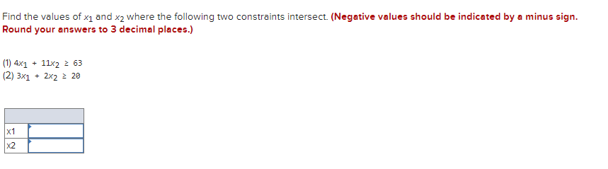 Find the values of x1 and x2 where the following two constraints intersect. (Negative values should be indicated by a minus sign.
Round your answers to 3 decimal places.)
(1) 4x1 + 11x2 2 63
(2) 3x1 + 2x2 2 20
x1
x2
