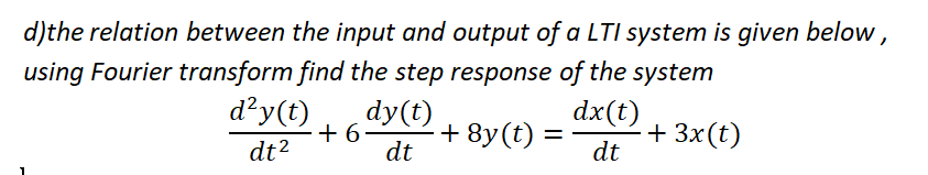 d)the relation between the input and output of a LTI system is given below ,
using Fourier transform find the step response of the system
d²y(t)
dy(t)
dx(t)
+ 6
+ 8y(t) :
dt
+ 3x(t)
dt
dt?
