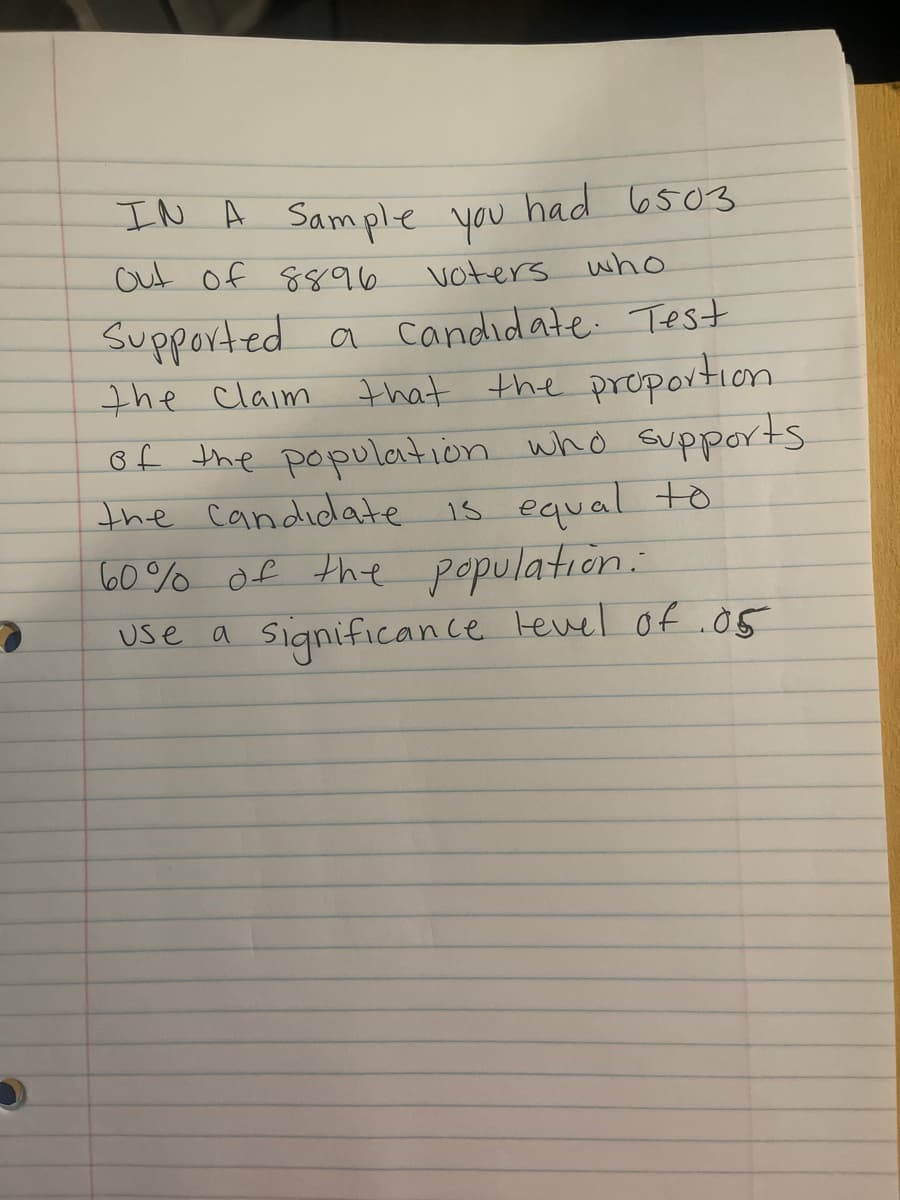 IN A Sample you
u had 6503
out of 8896
voters
who
Supported a candidate. Test
that the proportion
of the population who supports
the candidate is equal to
60% of the population.
use a significance tevel of .o5
the claim
