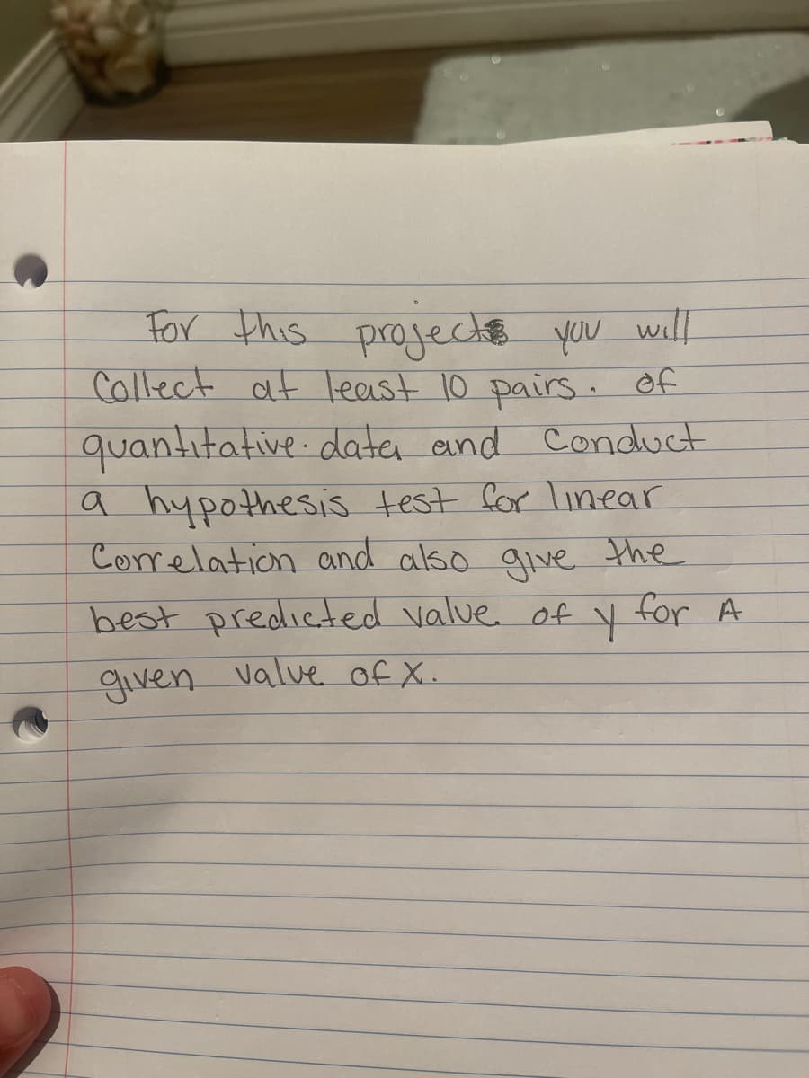 For this projecche you will
Collect at least 10 pairs. of
quantitative data and Conduct
a hypothesis test for Linear
Correlation and also give the
best predicted value of y for A
given valve of X.
