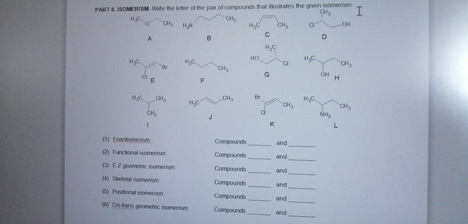 PART II. ISOMERISM. Write the letter of the pair of compounds that illustrates the given isomerism
CH3
CH3
H,C
O.
H,C
CH,
HO-
CH3
HN
CI
H,C
Но
H.C.
H,C.
H,C
CI
"Br
CH3
G
OH
H3C.
CH3
Br
H3C
CH3
CH3
H;C
CH3
CH3
NH2
K
(1) Enantiomerism
Compounds
and
(2) Functional isomerism
Compounds
and
(3) E-Z geometric isomerism:
Compounds
and
(4) Skeletal isomerism
Compounds
and
(5) Positional isomerism
Compounds
and
(6) Cis-trans geometric isomerism:
Compounds
and
L.
