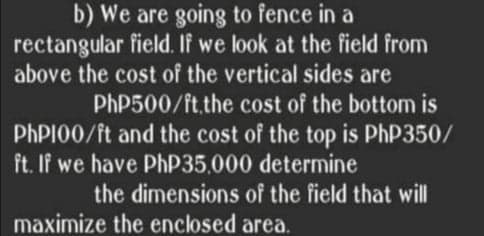 b) We are going to fence in a
rectangular field. If we look at the field from
above the cost of the vertical sides are
PHP500/ft.the cost of the bottom is
PHPI00/ft and the cost of the top is PhP350/
ft. If we have PHP35,000 determine
the dimensions of the field that will
maximize the enclosed area.
