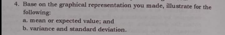 4. Base on the graphical representation you made, illustrate for the
following:
a. mean or expected value; and
b. variance and standard deviation.
