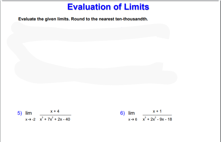 Evaluation of Limits
Evaluate the given limits. Round to the nearest ten-thousandth.
x + 4
x + 1
5) lim
x+-2 x' + 7x + 2x - 40
6) lim
x→6 x + 2x - 9x - 18
