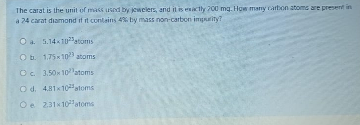 The carat is the unit of mass used by jewelers, and it is exactly 200 mg. How many carbon atoms are present in
a 24 carat diamond if it contains 4% by mass non-carbon impurity?
O a. 5.14x1023atoms
O b. 1.75x1023 atoms
Oc 3.50x1023 atoms
O d. 4.81x1023 atoms
O e. 2.31x1023 atoms

