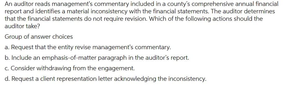 An auditor reads management's commentary included in a county's comprehensive annual financial
report and identifies a material inconsistency with the financial statements. The auditor determines
that the financial statements do not require revision. Which of the following actions should the
auditor take?
Group of answer choices
a. Request that the entity revise management's commentary.
b. Include an emphasis-of-matter paragraph in the auditor's report.
c. Consider withdrawing from the engagement.
d. Request a client representation letter acknowledging the inconsistency.
