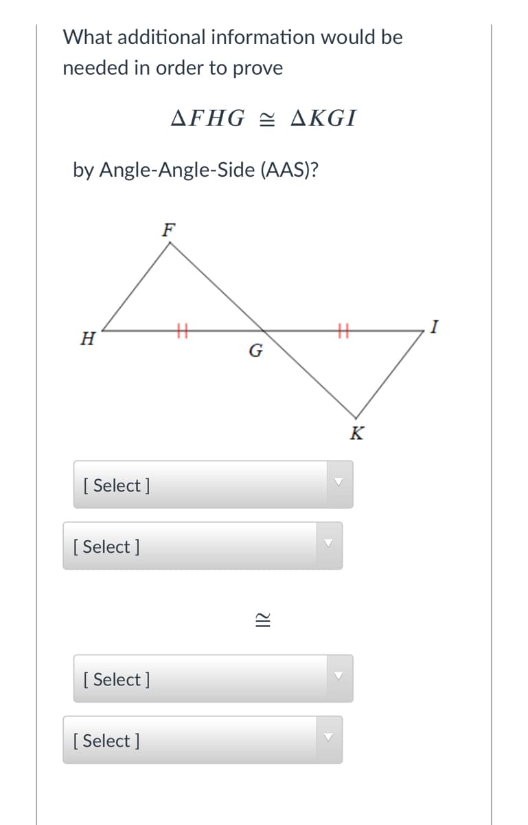 What additional information would be
needed in order to prove
ΔFHG ΔKGΙ
by Angle-Angle-Side (AAS)?
F
I
H
K
[ Select ]
[
[ Select ]
[ Select ]
[
[ Select ]
