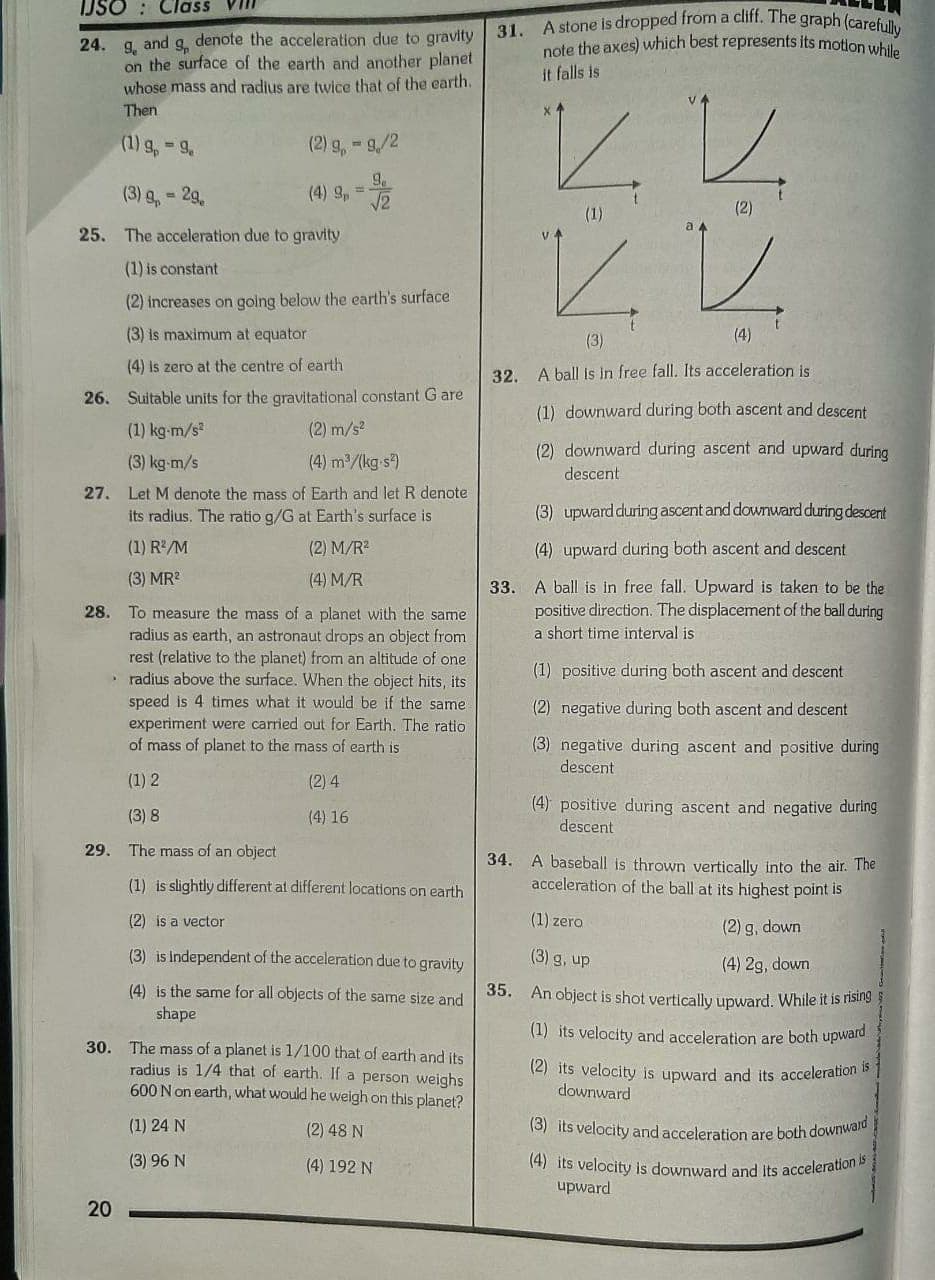 and
denote the acceleration due to gravity
24. 9.
on the surface of the earth and another planet
whose mass and radius are twice that of the earth.
Then
(1) g, - 9,
(2) g,-9/2
(3) g, 29,
(4) 9, =
%3D
25. The acceleration due to gravity
(1) is constant
(2) increases on golng below the earth's surface
(3) is maximum at equator
(4) is zero at the centre of earth
26. Suitable units for the gravitational constant G are
(1) kg-m/s
(2) m/s
(3) kg-m/s
(4) m/(kg-s)
