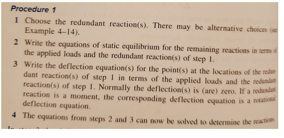 4 The equations from steps 2 and 3 can now be solved to determine the reactions.
Procedure 1
1 Choose the redundant reaction(s). There may be alternative choices (see
Example 4–14).
2 Write the equations of static equilibrium for the remaining reactions in terms of
the applied loads and the redundant reaction(s) of step 1.
3 Write the deflection equation(s) for the point(s) at the locations of the redun-
dant reaction(s) of step 1 in terms of the applied loads and the redundant
reaction(s) of step 1. Normally the deflection(s) is (are) zero. If a redundani
reaction is a moment, the corresponding deflection equation is a rotationa
deflection equation.
4 The equations from steps 2 and 3 can now be solved to determine the reaction

