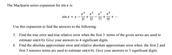 The Maclaurin series expansion for sin x is:
sinx=x-
Use this expansion to find the answers to the following:
5. Find the true error and true relative error when the first 3 terms of the given series are used to
estimate sin(7/6). Give your answers to 4 significant digits.
6.
Find the absolute approximate error and relative absolute approximate error when the first 2 and
first 3 nonzero terms are used to estimate sin(1/6). Give your answers to 3 significant digits.
+
3! 5! 7! 9!