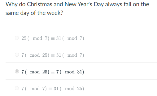 Why do Christmas and New Year's Day always fall on the
same day of the week?
25 ( mod 7) = 31 ( mod 7)
O 7( mod 25) = 31 ( mod 7)
7( mod 25) = 7( mod 31)
O 7( mod 7) = 31 ( mod 25)
