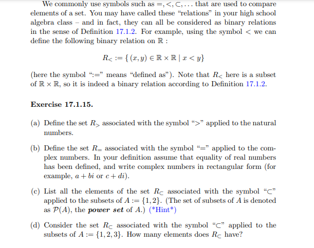 We commonly use symbols such as =,<, C,... that are used to compare
elements of a set. You may have called these "relations" in your high school
algebra class and in fact, they can all be considered as binary relations
in the sense of Definition 17.1.2. For example, using the symbol < we can
define the following binary relation on R:
R<= {(x, y) = R XR | x < y}
(here the symbol ":=" means "defined as"). Note that R here is a subset
of R x R, so it is indeed a binary relation according to Definition 17.1.2.
Exercise 17.1.15.
(a) Define the set R associated with the symbol ">" applied to the natural
numbers.
(b) Define the set R associated with the symbol "=" applied to the com-
plex numbers. In your definition assume that equality of real numbers
has been defined, and write complex numbers in rectangular form (for
example, a + bi or c + di).
(c) List all the elements of the set Re associated with the symbol "C"
applied to the subsets of A := {1,2}. (The set of subsets of A is denoted
as P(A), the power set of A.) (*Hint*)
(d) Consider the set Rc associated with the symbol "C" applied to the
subsets of A:= {1,2,3}. How many elements does Rċ have?