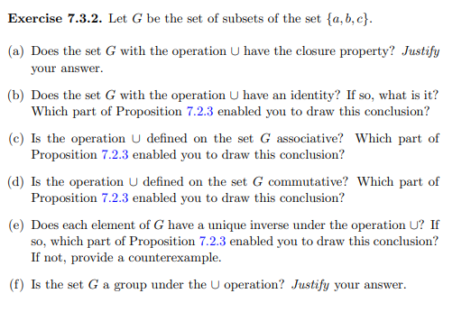 Exercise 7.3.2. Let G be the set of subsets of the set {a, b, c}.
(a) Does the set G with the operation U have the closure property? Justify
your answer.
(b) Does the set G with the operation U have an identity? If so, what is it?
Which part of Proposition 7.2.3 enabled you to draw this conclusion?
(c) Is the operation U defined on the set G associative? Which part of
Proposition 7.2.3 enabled you to draw this conclusion?
(d) Is the operation U defined on the set G commutative? Which part of
Proposition 7.2.3 enabled you to draw this conclusion?
(e) Does each element of G have a unique inverse under the operation U? If
so, which part of Proposition 7.2.3 enabled you to draw this conclusion?
If not, provide a counterexample.
(f) Is the set G a group under the U operation? Justify your answer.
