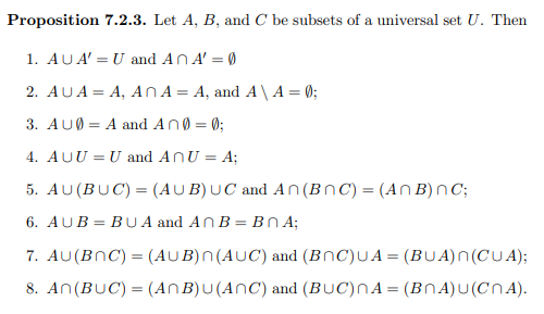Proposition 7.2.3. Let A, B, and C be subsets of a universal set U. Then
1. AUA' = U and AnA' = 0
2. AUA = A, An A = A, and A \ A = 0;
3. AUØ = A and An0 = 0;
4. AUU = U and ANU = A;
5. AU(BUC) = (AUB)UC and An (BnC) = (An B)nC;
6. AUB = BU A and An B = BN ;
7. AU(BNC) = (AUB)N(AUC) and (BNC)UA= (BUA)N(CUA);
8. An(BUC) = (ANB)U(ANC) and (BUC)NA= (BNA) U (CN A).
