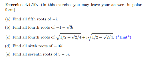 Exercise 4.4.19. (In this exercise, you may leave your answers in polar
form)
(a) Find all fifth roots of –i.
(b) Find all fourth roots of –1+ V3i.
-
(c) Find all fourth roots of 1/2+ v2/4+i/1/2 – v2/4. (*Hint*)
(d) Find all sixth roots of – 16i.
(e) Find all seventh roots of 5 – 5i.
