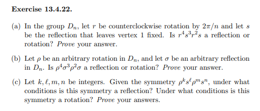 Exercise 13.4.22.
(a) In the group D₁, let r be counterclockwise rotation by 2π/n and let s
be the reflection that leaves vertex 1 fixed. Is rs³r²s a reflection or
rotation? Prove your answer.
(b) Let p be an arbitrary rotation in Dn, and let o be an arbitrary reflection
in Dn. Is p²o³p²o a reflection or rotation? Prove your answer.
(c) Let k, l, m, n be integers. Given the symmetry pks pmsn, under what
conditions is this symmetry a reflection? Under what conditions is this
symmetry a rotation? Prove your answers.