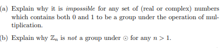 (a) Explain why it is impossible for any set of (real or complex) numbers
which contains both 0 and 1 to be a group under the operation of mul-
tiplication.
(b) Explain why Z, is not a group under o for any n > 1.
