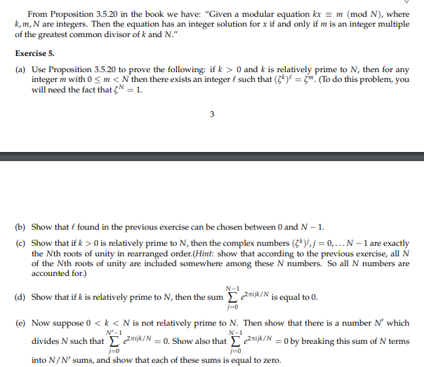 From Proposition 3.5.20 in the book we have: "Given a modular equation kx = m (mod N), where
k, m, N are integers. Then the equation has an integer solution for x if and only if m is an integer multiple
of the greatest common divisor of k and N."
Exercise 5.
(a) Use Proposition 3.5.20 to prove the following: if k> 0 and k is relatively prime to N, then for any
integer m with 0 <m<N then there exists an integer & such that (k)= m. (To do this problem, you
will need the fact that N = 1.
3
(b) Show that I found in the previous exercise can be chosen between 0 and N - 1.
(c) Show that if k> 0 is relatively prime to N, then the complex numbers (k), j = 0,... N - 1 are exactly
the Nth roots of unity in rearranged order.(Hint: show that according to the previous exercise, all N
of the Nth roots of unity are included somewhere among these N numbers. So all N numbers are
accounted for.)
N-1
(d) Show that if k is relatively prime to N, then the sum
e2ijk/N is equal to 0.
j=0
N'-1
(e) Now suppose 0 <k < N is not relatively prime to N. Then show that there is a number N' which
rijk/N = 0. Show also that Σe2rijk/N = 0 by breaking this sum of N terms
into N/N' sums, and show that each of these sums is equal to zero.
divides N such that
j=0