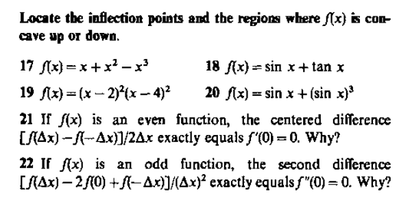 Locate the inflection points and the regions where (x) is con
cave up or down.
17 (x) = x+x – x
18 (x) = sin x+ tan x
19 Ax) = (x – 2)°(x - 4)?
20 flx) = sin x + (sin x)
21 If f(x) is an even function, the centered difference
[SAx) -A-Ax)]/2Ax exactly equals f'(0) = 0. Why?
22 If (x) is an odd function, the second difference
[SAx) – 2/(0) +A-Ax)]/{Ax)? exactly equals f"(0) = 0. Why?
