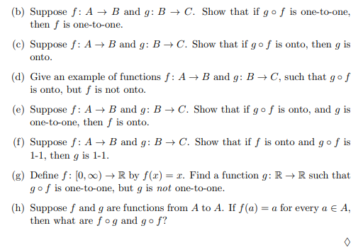 (b) Suppose f: A → B and g: B → C. Show that if gof is one-to-one,
then f is one-to-one.
(c) Suppose f: A → B and g: B → C. Show that if g of is onto, then g is
onto.
(d) Give an example of functions f: A → B and g: B → C, such that gof
is onto, but f is not onto.
(e) Suppose f: A → B and g: B → C. Show that if g of is onto, and g is
one-to-one, then ƒ is onto.
(f) Suppose f: A → B and g: B → C. Show that if f is onto and gof is
1-1, then g is 1-1.
(g) Define f: [0, 0) →R by f(x) = x. Find a function g: R → R such that
gof is one-to-one, but g is not one-to-one.
(h) Suppose f and g are functions from A to A. If f(a) = a for every a E A,
then what are f og and go f?
