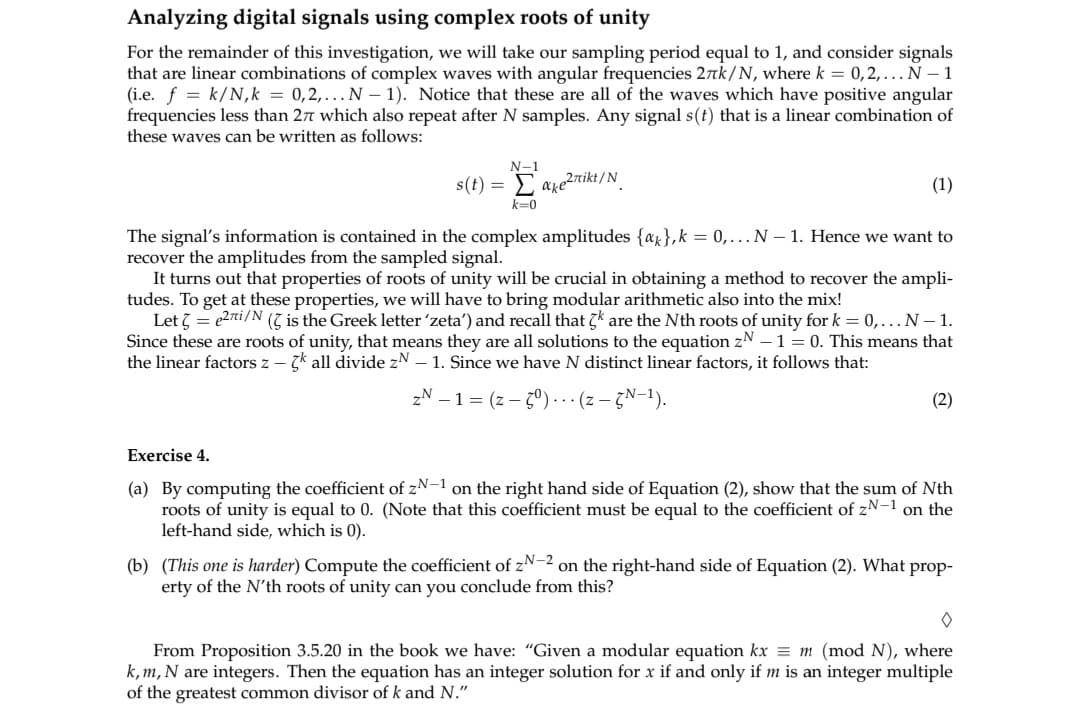 Analyzing digital signals using complex roots of unity
For the remainder of this investigation, we will take our sampling period equal to 1, and consider signals
that are linear combinations of complex waves with angular frequencies 27k/N, where k = 0,2,... N-1
(i.e. f = k/N, k = 0,2,... N-1). Notice that these are all of the waves which have positive angular
frequencies less than 27 which also repeat after N samples. Any signal s(t) that is a linear combination of
these waves can be written as follows:
N-1
s(t) = Σ' ake2nikt/N
k=0
(1)
The signal's information is contained in the complex amplitudes {a}, k = 0,... N-1. Hence we want to
recover the amplitudes from the sampled signal.
It turns out that properties of roots of unity will be crucial in obtaining a method to recover the ampli-
tudes. To get at these properties, we will have to bring modular arithmetic also into the mix!
Let = e27i/N ( is the Greek letter 'zeta') and recall that 5k are the Nth roots of unity for k = 0,... N - 1.
Since these are roots of unity, that means they are all solutions to the equation zN - 1 = 0. This means that
the linear factors z-k all divide zN - 1. Since we have N distinct linear factors, it follows that:
ZN - 1 = (z-5°)... (z - GN-¹).
(2)
Exercise 4.
(a) By computing the coefficient of zN−1 on the right hand side of Equation (2), show that the sum of Nth
roots of unity is equal to 0. (Note that this coefficient must be equal to the coefficient of zN-1 on the
left-hand side, which is 0).
(b) (This one is harder) Compute the coefficient of zN-2 on the right-hand side of Equation (2). What prop-
erty of the N'th roots of unity can you conclude from this?
0
From Proposition 3.5.20 in the book we have: "Given a modular equation kx = m (mod N), where
k, m, N are integers. Then the equation has an integer solution for x if and only if m is an integer multiple
of the greatest common divisor of k and N."