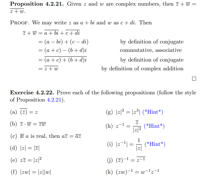 Proposition 4.2.21. Given z and w are complex numbers, then z+ w =
z+ w.
PROOF. We may write z as a + bi and w as c+ di. Then
Z+ w = a + bi +c+di
= (a – bi) + (c – di)
= (a + c) – (b+ d)i
= (a + c) + (b+ d)i
by definition of conjugate
commutative, associative
by definition of conjugate
%3D
= z + w
by definition of complex addition
Exercise 4.2.22. Prove each of the following propositions (follow the style
of Proposition 4.2.21).
(a) (z) = z
(g) |z|3 = |2°| (*Hint*)
(b) z. w = zW
(h) z-1
(*Hint*)
|z|2
(c) If a is real, then az = az
(d) |z| = |7|
(i) ]z-1| :
1
(*Hint*)
|z|
(e) zz = |z|2
(j) (z)-1 = =1
(f) |zw| = |z||w|
(k) (zw)-1 = w-1z-1
