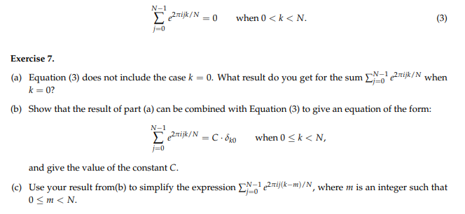 N-1
Σe²rijk/N = 0
j=0
when 0 <k < N.
Exercise 7.
(a) Equation (3) does not include the case k = 0. What result do you get for the sum eijk/N when
k=0?
(b) Show that the result of part (a) can be combined with Equation (3) to give an equation of the form:
N-1
e2rijk/N = C-8k0
when 0 ≤ k < N,
(3)
N-1
j=0
and give the value of the constant C.
(c) Use your result from(b) to simplify the expression EN-¹e2ij(k-m)/N, where m is an integer such that
0 <m<N.