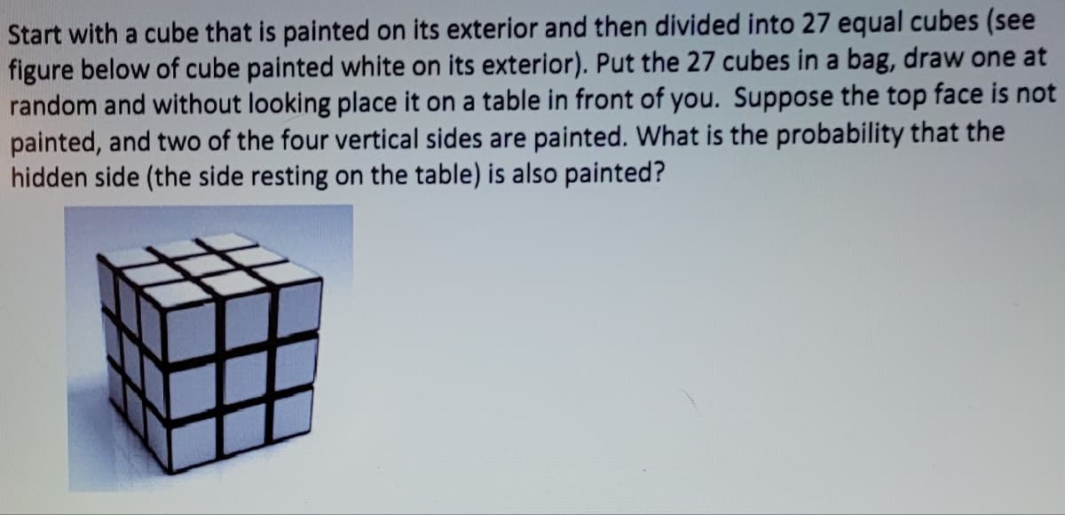 Start with a cube that is painted on its exterior and then divided into 27 equal cubes (see
figure below of cube painted white on its exterior). Put the 27 cubes in a bag, draw one at
random and without looking place it on a table in front of you. Suppose the top face is not
painted, and two of the four vertical sides are painted. What is the probability that the
hidden side (the side resting on the table) is also painted?
