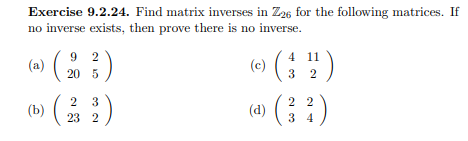 Exercise 9.2.24. Find matrix inverses in Z26 for the following matrices. If
no inverse exists, then prove there is no inverse.
(a)
9 2
4
(c)
4 11
20 5
3 2
2 2
(d)
( )
2 3
(b)
23 2
3 4
