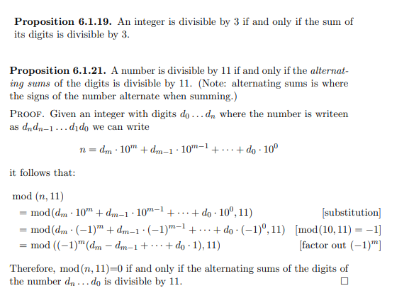 Proposition 6.1.19. An integer is divisible by 3 if and only if the sum of
its digits is divisible by 3.
Proposition 6.1.21. A number is divisible by 11 if and only if the alternat-
ing sums of the digits is divisible by 11. (Note: alternating sums is where
the signs of the number alternate when summing.)
PROOF. Given an integer with digits do ... dn where the number is writeen
as dndn-1...dıdo we can write
n = dm · 10" + dm-1 · 10m-1 + ...+ do · 10º
it follows that:
mod (n, 11)
= mod (dm · 10" + dm-1· 10m–1 +...+ do · 10°, 11)
= mod(dm · (-1)™ + dm-1 · (–1)m-1+.
= mod ((-1)" (dm – dm-1+ ·+do · 1), 11)
[substitution]
..+ do · (–1)º, 11) [mod(10,11) = -1]
[factor out (-1)"]
...
Therefore, mod (n, 11)=0 if and only if the alternating sums of the digits of
the number d, ... do is divisible by 11.

