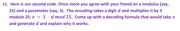 11. Here is our second code. Once more you agree with your friend on a modulus (say,
25) and a parameter (say, 3). The encoding takes a digit d and multiplies it by 3
modulo 25: e = 3 · d mod 25. Come up with a decoding formula that would take e
and generate d and explain why it works.

