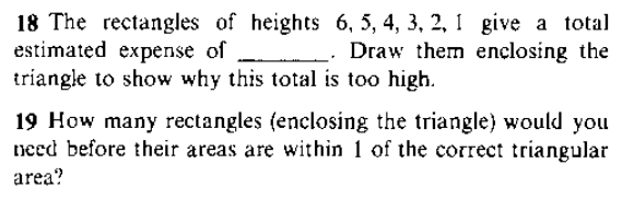 18 The rectangles of heights 6, 5, 4, 3, 2, 1 give a total
estimated expense of
triangle to show why this total is too high.
_- Draw them ençlosing the
19 How many rectangles (enclosing the triangle) would you
need before their areas are within 1 of the correct triangular
area?
