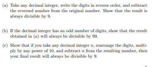 (a) Take any decimal integer, write the digits in reverse order, and subtract
the reversed number from the original number. Show that the result is
always divisible by 9.
(b) If the decimal integer has an odd number of digits, show that the result
obtained in (a) will always be divisible by 99.
(c) Show that if you take any decimal integer n, rearrange the digits, multi-
ply by any power of 10, and subtract n from the resulting number, then
your final result will always be divisible by 9.
