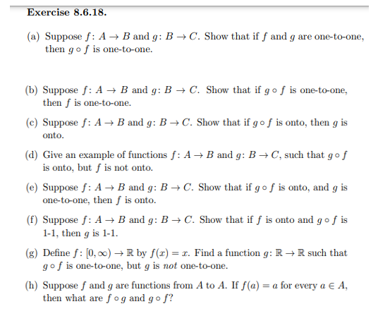 Exercise 8.6.18.
(a) Suppose f: A → B and g: B → C. Show that if f and g are one-to-one,
then gof is one-to-one.
(b) Suppose f: A → B and g: B → C. Show that if go f is one-to-one,
then f is one-to-one.
(c) Suppose f: A → B and g: B → C. Show that if go f is onto, then g is
onto.
(d) Give an example of functions f: A → B and g: B → C, such that gof
is onto, but ƒ is not onto.
(e) Suppose f: A → B and g: B → C. Show that if g of is onto, and g is
one-to-one, then ƒ is onto.
(f) Suppose f: A → B and g: B → C. Show that if f is onto and go f is
1-1, then g is 1-1.
(g) Define f: [0, 0) → R by f(x) = x. Find a function g: R → R such that
gof is one-to-one, but g is not one-to-one.
(h) Suppose f and g are functions from A to A. If f(a) = a for every a € A,
then what are f og and go f?
