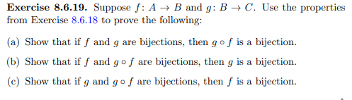 Exercise 8.6.19. Suppose f: A B and g: B → C. Use the properties
from Exercise 8.6.18 to prove the following:
(a) Show that if ƒ and g are bijections, then gof is a bijection.
(b) Show that if f and gof are bijections, then g is a bijection.
(c) Show that if g and gof are bijections, then f is a bijection.
