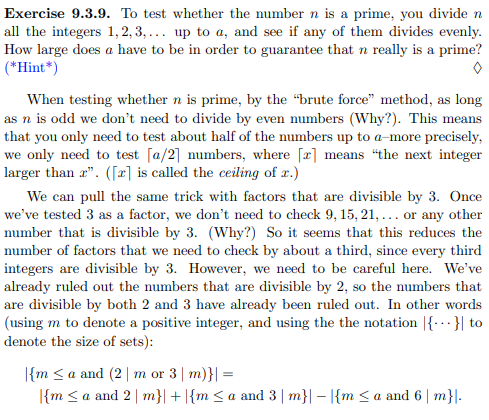 Exercise 9.3.9. To test whether the number n is a prime, you divide n
all the integers 1,2,3,... up to a, and see if any of them divides evenly.
How large does a have to be in order to guarantee that n really is a prime?
(*Hint*)
When testing whether n is prime, by the "brute force" method, as long
as n is odd we don't need to divide by even numbers (Why?). This means
that you only need to test about half of the numbers up to a-more precisely,
we only need to test [a/2] numbers, where [x] means "the next integer
larger than r". ([x] is called the ceiling of x.)
We can pull the same trick with factors that are divisible by 3. Once
we've tested 3 as a factor, we don't need to check 9, 15, 21,... or any other
number that is divisible by 3. (Why?) So it seems that this reduces the
number of factors that we need to check by about a third, since every third
integers are divisible by 3. However, we need to be careful here. We've
already ruled out the numbers that are divisible by 2, so the numbers that
are divisible by both 2 and 3 have already been ruled out. In other words
(using m to denote a positive integer, and using the the notation {...} to
denote the size of sets):
{m ≤a and (2| m or 3 | m)}|=
|{m ≤a and 2 | m}| + |{m ≤ a and 3 | m}|-|{m ≤a and 6 | m}|.