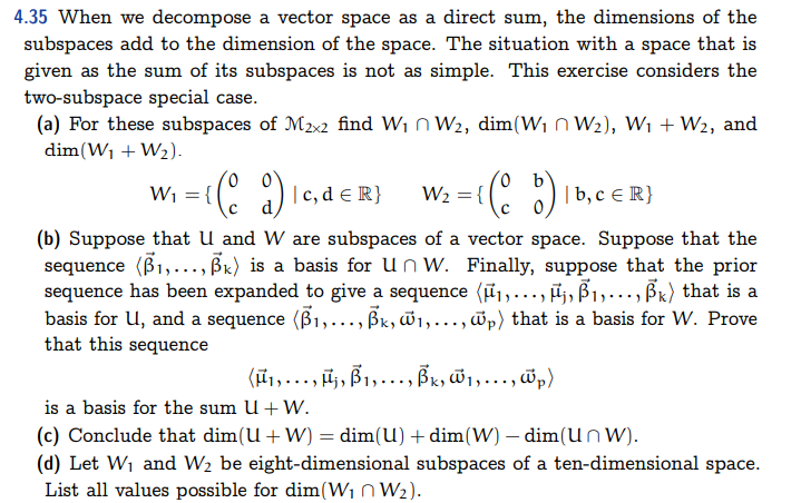 4.35 When we decompose a vector space as a direct sum, the dimensions of the
subspaces add to the dimension of the space. The situation with a space that is
given as the sum of its subspaces is not as simple. This exercise considers the
two-subspace special case.
(a) For these subspaces of M2x2 find W₁
W₂, dim(W₁ W₂), W₁ + W₂, and
dim(W₁ + W₂).
W₁ = {(d) | c, d = R}
W₂ = {(b) | b, c € R}
(b) Suppose that U and W are subspaces of a vector space. Suppose that the
sequence (B1,..., Bk) is a basis for Un W. Finally, suppose that the prior
sequence has been expanded to give a sequence (μ₁,..., ₁, B₁,..., ßk) that is a
basis for U, and a sequence (B₁,..., Bk, w₁,..., wp) that is a basis for W. Prove
that this sequence
(μ₁, ..., µj, B1, ..., Bk, w1,..., p)
is a basis for the sum U + W.
(c) Conclude that dim(U+W) = dim(U) + dim(W) - dim(Unw).
(d) Let W₁ and W₂ be eight-dimensional subspaces of a ten-dimensional space.
List all values possible for dim(W₁ W₂).