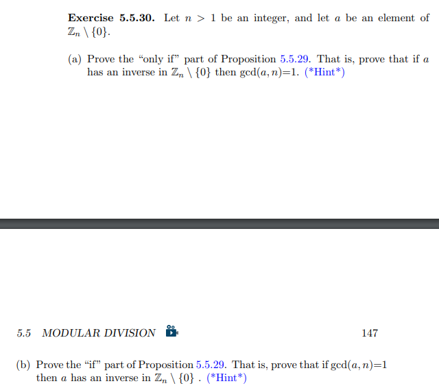 Exercise 5.5.30. Let n > 1 be an integer, and let a be an element of
Z, \ {0}.
(a) Prove the "only if" part of Proposition 5.5.29. That is, prove that if a
has an inverse in Z, \ {0} then gcd(a, n)=1. (*Hint*)
5.5 MODULAR DIVISION
147
(b) Prove the "if" part of Proposition 5.5.29. That is, prove that if gcd(a, n)=1
then a has an inverse in Z, \ {0} . (*Hint*)
