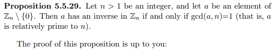 Proposition 5.5.29. Let n >1 be an integer, and let a be an element of
Zn \ {0}. Then a has an inverse in Zn if and only if gcd(a, n)=1 (that is, a
is relatively prime to n).
The proof of this proposition is up to you:
