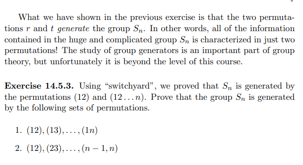 What we have shown in the previous exercise is that the two permuta-
tions r and t generate the group Sn. In other words, all of the information
contained in the huge and complicated group S, is characterized in just two
permutations! The study of group generators is an important part of group
theory, but unfortunately it is beyond the level of this course.
Exercise 14.5.3. Using "switchyard", we proved that S, is generated by
the permutations (12) and (12...n). Prove that the group Sn is generated
by the following sets of permutations.
1. (12), (13), ... , (1п)
2. (12), (23), ..., (п — 1, п)

