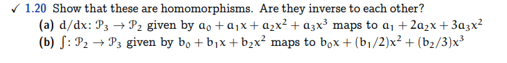 ✓1.20 Show that these are homomorphisms. Are they inverse to each other?
(a) d/dx: P3 → P₂ given by ao + a₁x + a₂x² + α3x³ maps to a₁ +2a₂x + 3a3x²
(b) : P₂ → P3 given by bo + b₁x + b₂x² maps to bºx + (b₁/2)x² + (b₂/3)x³
