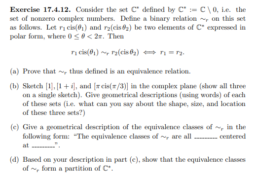 Exercise 17.4.12. Consider the set C* defined by C* := C\0, i.e. the
set of nonzero complex numbers. Define a binary relation on this set
as follows. Let r₁ cis(0₁) and r2(cis 02) be two elements of C* expressed in
polar form, where 0 ≤ 0 < 2. Then
r₁ cis(01) r2(cis 02) T1 = 12.
(a) Prove that, thus defined is an equivalence relation.
(b) Sketch [1], [1 + i], and [ cis(/3)] in the complex plane (show all three
on a single sketch). Give geometrical descriptions (using words) of each
of these sets (i.e. what can you say about the shape, size, and location
of these three sets?)
(c) Give a geometrical description of the equivalence classes of~, in the
following form: "The equivalence classes of~, are all _________ centered
at'
(d) Based on your description in part (c), show that the equivalence classes
of~, form a partition of C*.