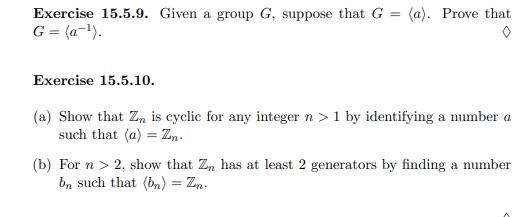 Exercise 15.5.9. Given a group G, suppose that G =
(a). Prove that
G = (a-!).
Exercise 15.5.10.
(a) Show that Zn is cyclic for any integer n > 1 by identifying a number a
such that (a) = Z,.
(b) For n > 2, show that Z, has at least 2 generators by finding a number
b, such that (bn) = Zn.
