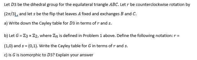 Let D3 be the dihedral group for the equilateral triangle ABC. Let r be counterclockwise rotation by
(27/3 and let s be the flip that leaves A fixed and exchanges B and C.
a) Write down the Cayley table for D3 in terms of r and s.
b) Let G = Z3 x Z2, where Zn is defined in Problem 1 above. Define the following notation: r =
(1,0) and s = (0,1). Write the Cayley table for G in terms of r and s.
c) Is G is isomorphic to D3? Explain your answer

