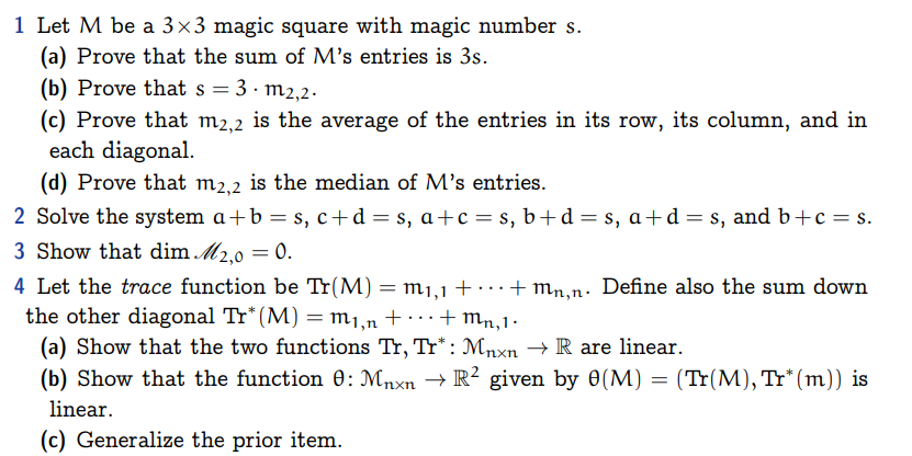 1 Let M be a 3×3 magic square with magic number s.
(a) Prove that the sum of M's entries is 3s.
(b) Prove that s =
3. m2, 2.
(c) Prove that m2,2 is the average of the entries in its row, its column, and in
each diagonal.
(d) Prove that m2,2 is the median of M's entries.
2 Solve the system a+b = s, c+d=s, a+c=s, b+d=s, a+d=s, and b+c=s.
3 Show that dim M2,0 = 0.
4 Let the trace function be Tr(M) = m₁,1 + · +mn,n. Define also the sum down
the other diagonal Tr* (M) = m1,n + ··· + Mn, 1.
(a) Show that the two functions Tr, Tr*: Mnxn → R are linear.
(b) Show that the function 0: Mnxn → R² given by 0(M) = (Tr(M), Tr* (m)) is
linear.
(c) Generalize the prior item.