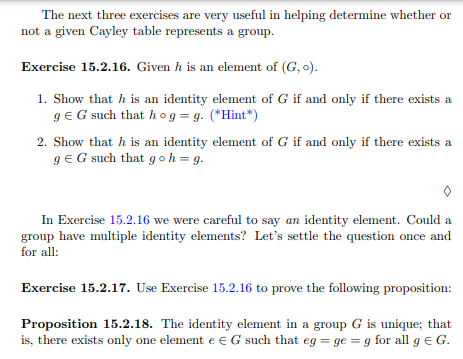 The next three exercises are very useful in helping determine whether or
not a given Cayley table represents a group.
Exercise 15.2.16. Given h is an element of (G, o).
1. Show that h is an identity element of G if and only if there exists a
g € G such that hog = g. (*Hint*)
2. Show that h is an identity element of G if and only if there exists a
g €G such that goh = g.
In Exercise 15.2.16 we were careful to say an identity element. Could a
group have multiple identity elements? Let's settle the question once and
for all:
Exercise 15.2.17. Use Exercise 15.2.16 to prove the following proposition:
Proposition 15.2.18. The identity element in a group G is unique; that
is, there exists only one element e G such that eg = ge=g for all g € G.