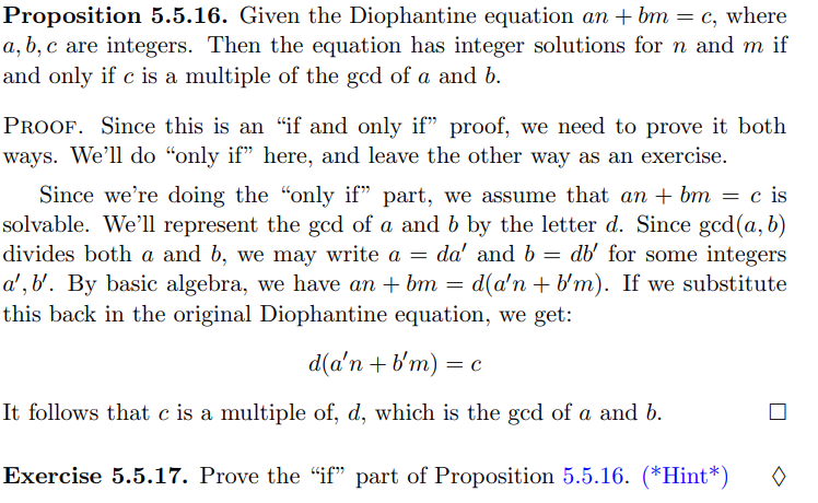 Proposition 5.5.16. Given the Diophantine equation an + bm = c, where
a, b, c are integers. Then the equation has integer solutions for n and m if
and only if c is a multiple of the gcd of a and b.
PROOF. Since this is an "if and only if" proof, we need to prove it both
ways. We'll do "only if" here, and leave the other way as an exercise.
Since we're doing the "only if" part, we assume that an + bm = c is
solvable. We'll represent the gcd of a and b by the letter d. Since gcd(a, b)
divides both a and b, we may write a =
da' and b = db' for some integers
a', b'. By basic algebra, we have an + bm = d(a'n + b'm). If we substitute
this back in the original Diophantine equation, we get:
d(a'n + b'm) = c
It follows that c is a multiple of, d, which is the gcd of a and b.
Exercise 5.5.17. Prove the "if" part of Proposition 5.5.16. (*Hint*)

