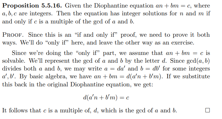 Proposition 5.5.16. Given the Diophantine equation an + bm = c, where
a, b, c are integers. Then the equation has integer solutions for n and m if
and only if c is a multiple of the gcd of a and b.
PROOF. Since this is an "if and only if" proof, we need to prove it both
ways. We'll do “only if" here, and leave the other way as an exercise.
Since we're doing the "only if" part, we assume that an + bm = c is
solvable. We'll represent the gcd of a and b by the letter d. Since gcd(a, b)
divides both a and b, we may write a
a', b'. By basic algebra, we have an + bm =
this back in the original Diophantine equation, we get:
da' and b = db' for some integers
d(a'n + b'm). If we substitute
d(a'n + b'm) =
It follows that c is a multiple of, d, which is the gcd of a and b.
