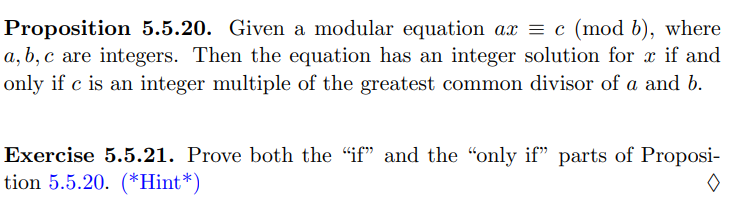 Proposition 5.5.20. Given a modular equation ax = c (mod b), where
a, b, c are integers. Then the equation has an integer solution for x if and
only if c is an integer multiple of the greatest common divisor of a and b.
Exercise 5.5.21. Prove both the "if" and the "only if" parts of Proposi-
tion 5.5.20. (*Hint*)
